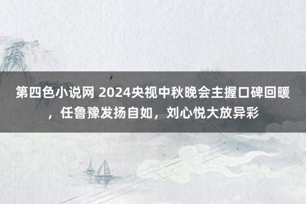 第四色小说网 2024央视中秋晚会主握口碑回暖，任鲁豫发扬自如，刘心悦大放异彩