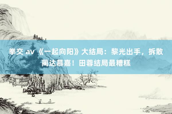 拳交 av 《一起向阳》大结局：黎光出手，拆散蔺达慕嘉！田蓉结局最糟糕