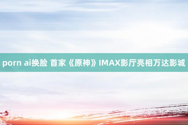 porn ai换脸 首家《原神》IMAX影厅亮相万达影城