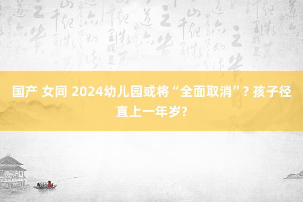 国产 女同 2024幼儿园或将“全面取消”? 孩子径直上一年岁?