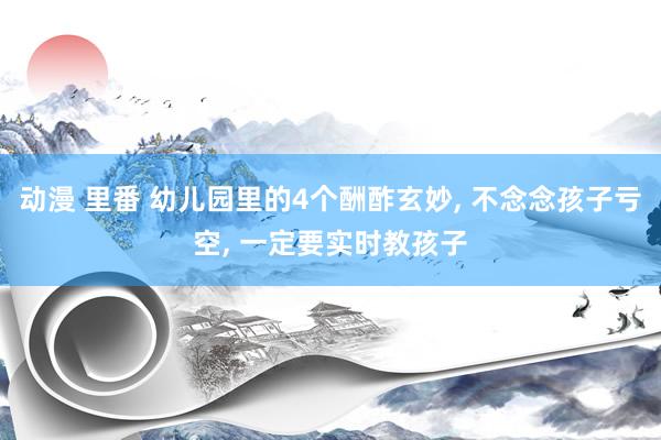 动漫 里番 幼儿园里的4个酬酢玄妙， 不念念孩子亏空， 一定要实时教孩子