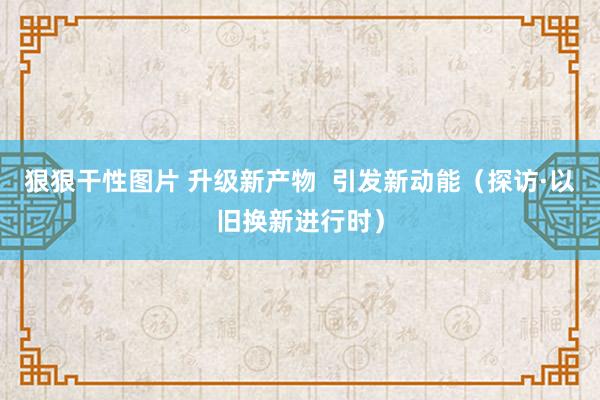 狠狠干性图片 升级新产物  引发新动能（探访·以旧换新进行时）