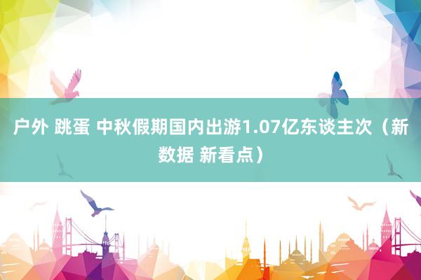 户外 跳蛋 中秋假期国内出游1.07亿东谈主次（新数据 新看点）