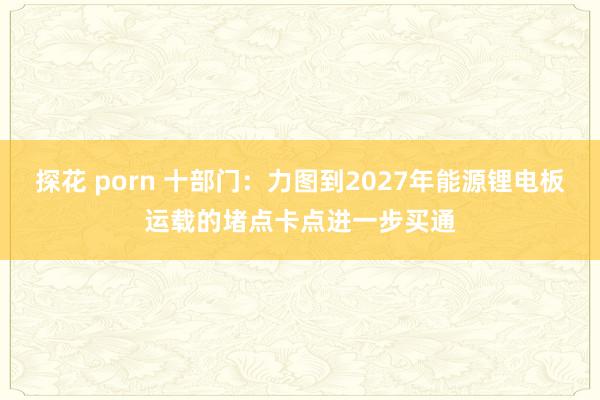 探花 porn 十部门：力图到2027年能源锂电板运载的堵点卡点进一步买通