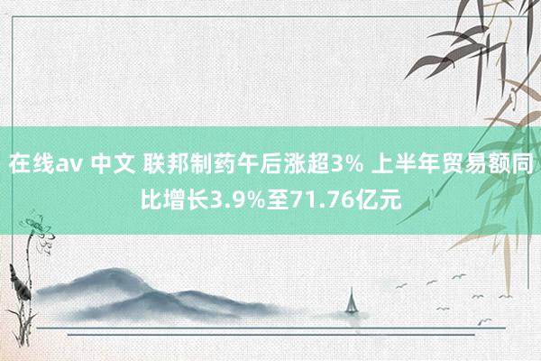 在线av 中文 联邦制药午后涨超3% 上半年贸易额同比增长3.9%至71.76亿元