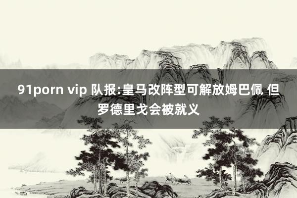 91porn vip 队报:皇马改阵型可解放姆巴佩 但罗德里戈会被就义