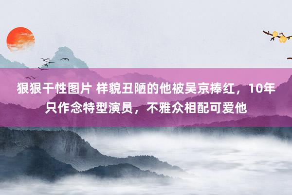 狠狠干性图片 样貌丑陋的他被吴京捧红，10年只作念特型演员，不雅众相配可爱他