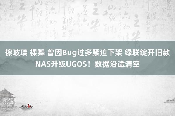 擦玻璃 裸舞 曾因Bug过多紧迫下架 绿联绽开旧款NAS升级UGOS！数据沿途清空