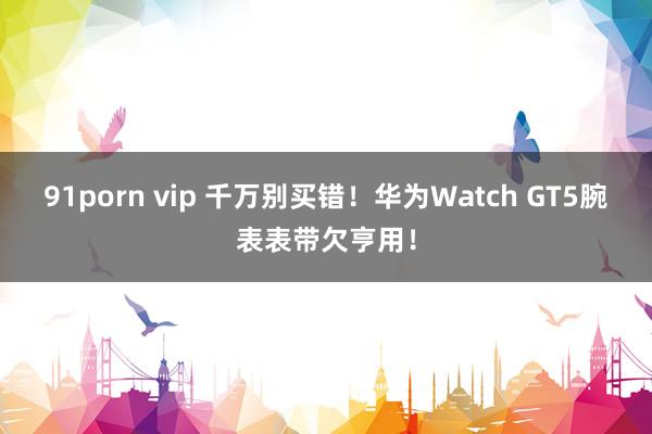 91porn vip 千万别买错！华为Watch GT5腕表表带欠亨用！