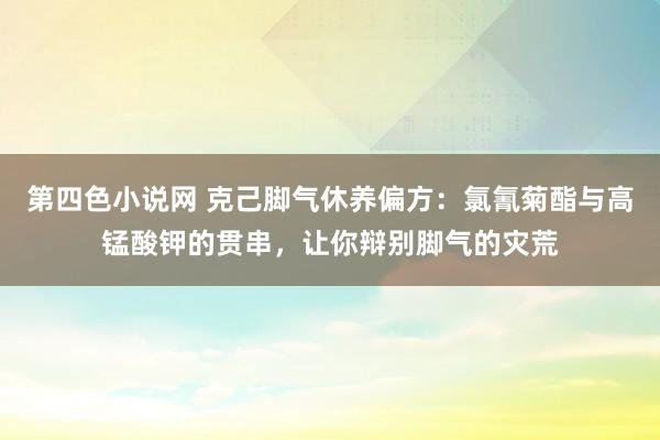 第四色小说网 克己脚气休养偏方：氯氰菊酯与高锰酸钾的贯串，让你辩别脚气的灾荒