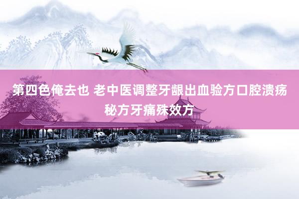 第四色俺去也 老中医调整牙龈出血验方口腔溃疡秘方牙痛殊效方