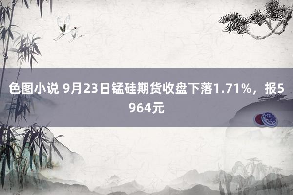 色图小说 9月23日锰硅期货收盘下落1.71%，报5964元