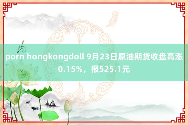 porn hongkongdoll 9月23日原油期货收盘高涨0.15%，报525.1元