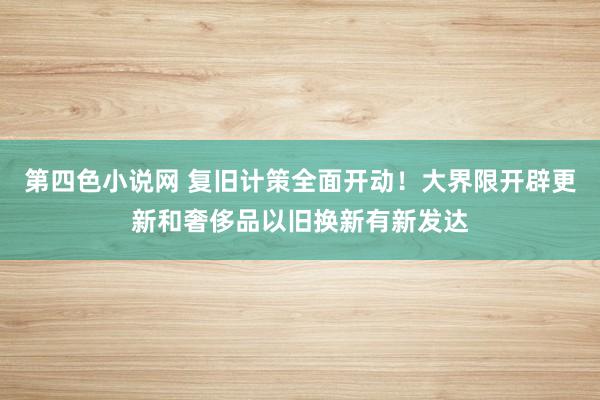 第四色小说网 复旧计策全面开动！大界限开辟更新和奢侈品以旧换新有新发达