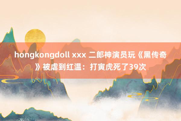 hongkongdoll xxx 二郎神演员玩《黑传奇》被虐到红温：打寅虎死了39次