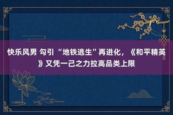 快乐风男 勾引 “地铁逃生”再进化，《和平精英》又凭一己之力拉高品类上限