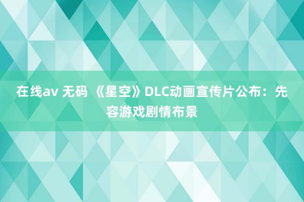 在线av 无码 《星空》DLC动画宣传片公布：先容游戏剧情布景