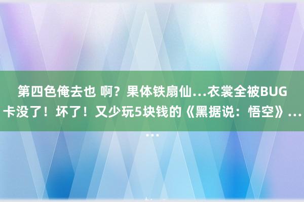 第四色俺去也 啊？果体铁扇仙…衣裳全被BUG卡没了！坏了！又少玩5块钱的《黑据说：悟空》…