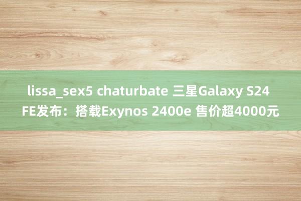 lissa_sex5 chaturbate 三星Galaxy S24 FE发布：搭载Exynos 2400e 售价超4000元