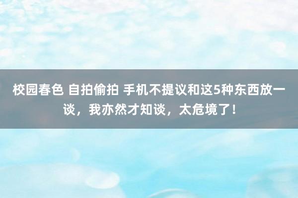 校园春色 自拍偷拍 手机不提议和这5种东西放一谈，我亦然才知谈，太危境了！