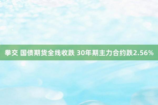 拳交 国债期货全线收跌 30年期主力合约跌2.56%