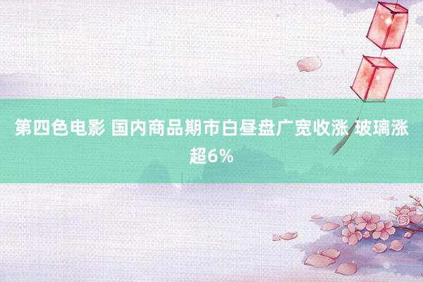 第四色电影 国内商品期市白昼盘广宽收涨 玻璃涨超6%