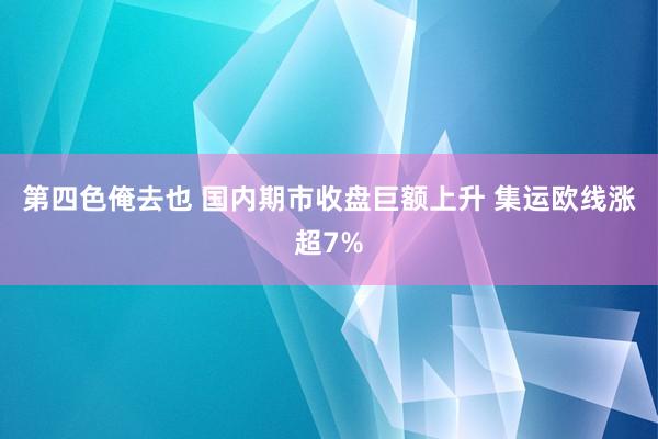 第四色俺去也 国内期市收盘巨额上升 集运欧线涨超7%