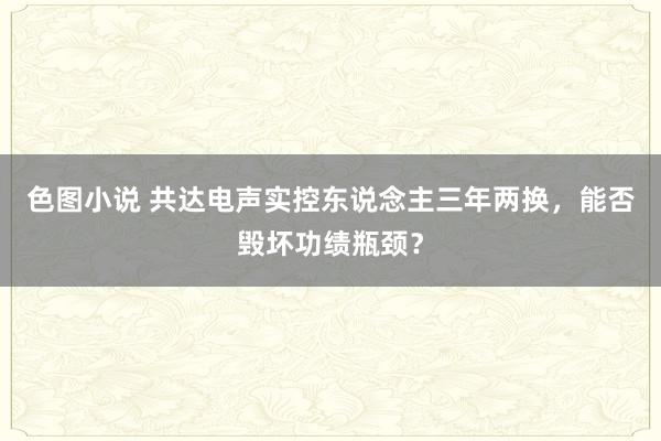 色图小说 共达电声实控东说念主三年两换，能否毁坏功绩瓶颈？