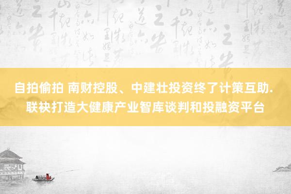 自拍偷拍 南财控股、中建壮投资终了计策互助. 联袂打造大健康产业智库谈判和投融资平台