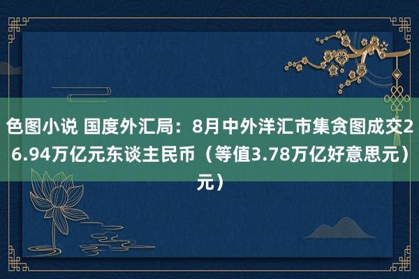 色图小说 国度外汇局：8月中外洋汇市集贪图成交26.94万亿元东谈主民币（等值3.78万亿好意思元）