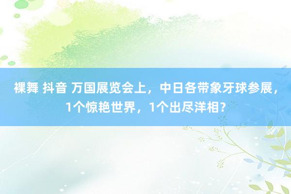 裸舞 抖音 万国展览会上，中日各带象牙球参展，1个惊艳世界，1个出尽洋相？