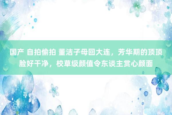 国产 自拍偷拍 董洁子母回大连，芳华期的顶顶脸好干净，校草级颜值令东谈主赏心颜面