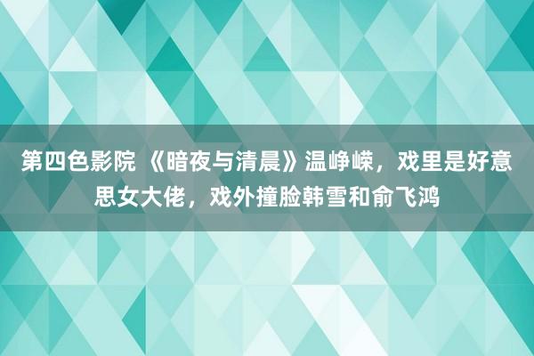 第四色影院 《暗夜与清晨》温峥嵘，戏里是好意思女大佬，戏外撞脸韩雪和俞飞鸿