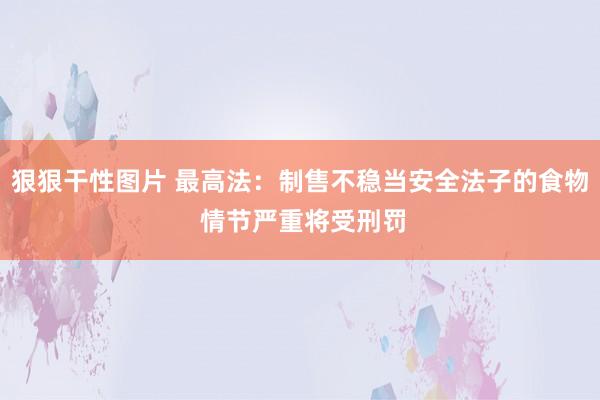 狠狠干性图片 最高法：制售不稳当安全法子的食物 情节严重将受刑罚