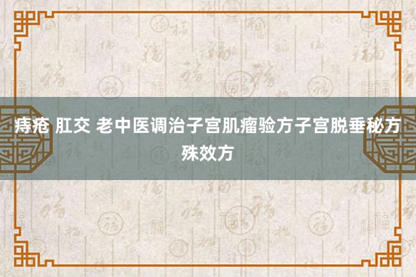 痔疮 肛交 老中医调治子宫肌瘤验方子宫脱垂秘方殊效方