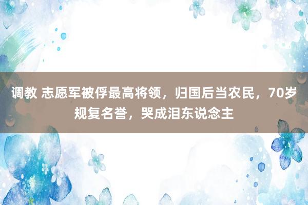 调教 志愿军被俘最高将领，归国后当农民，70岁规复名誉，哭成泪东说念主