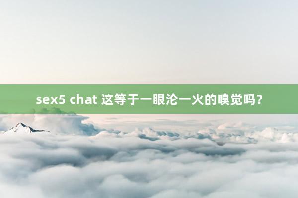 sex5 chat 这等于一眼沦一火的嗅觉吗？