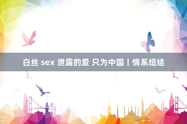 白丝 sex 泄露的爱 只为中国丨情系纽结