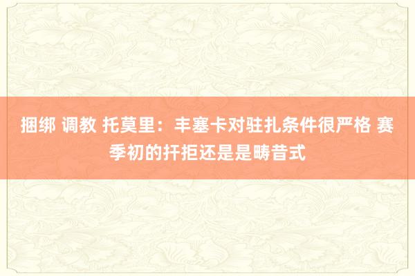 捆绑 调教 托莫里：丰塞卡对驻扎条件很严格 赛季初的扞拒还是是畴昔式