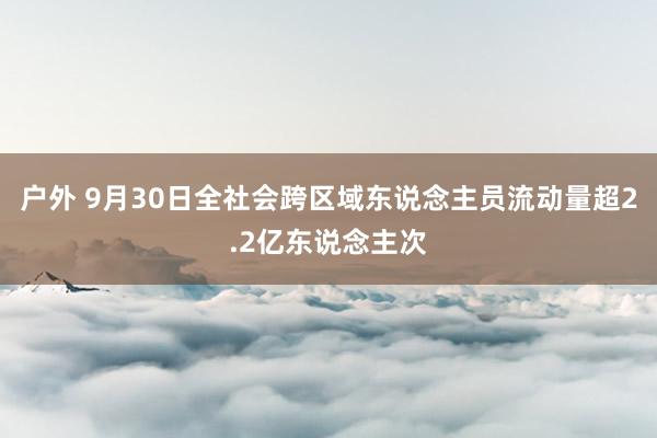 户外 9月30日全社会跨区域东说念主员流动量超2.2亿东说念主次