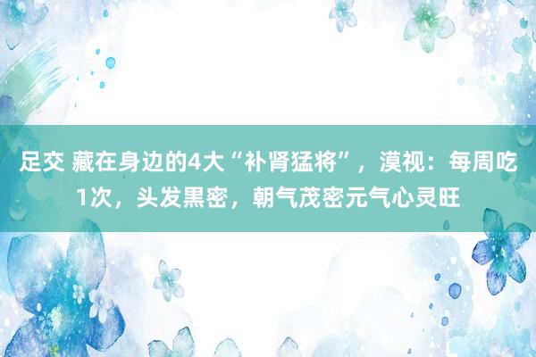 足交 藏在身边的4大“补肾猛将”，漠视：每周吃1次，头发黒密，朝气茂密元气心灵旺