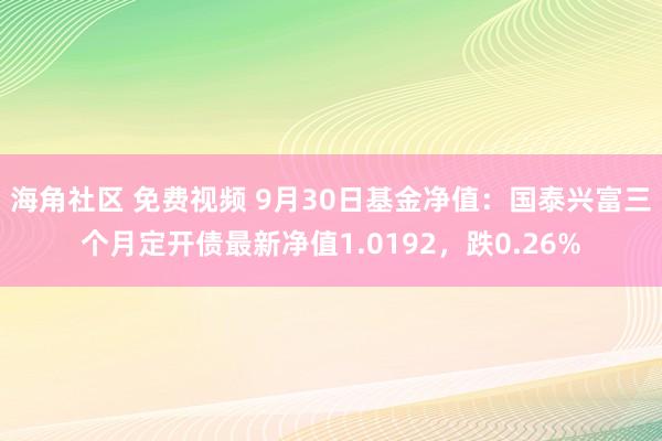 海角社区 免费视频 9月30日基金净值：国泰兴富三个月定开债最新净值1.0192，跌0.26%