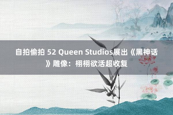 自拍偷拍 52 Queen Studios展出《黑神话》雕像：栩栩欲活超收复