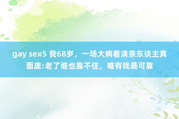 gay sex5 我68岁，一场大病看清亲东谈主真面庞:老了谁也靠不住，唯有钱最可靠