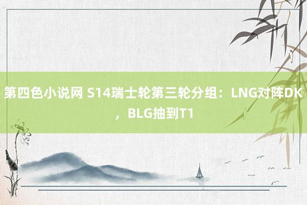 第四色小说网 S14瑞士轮第三轮分组：LNG对阵DK，BLG抽到T1