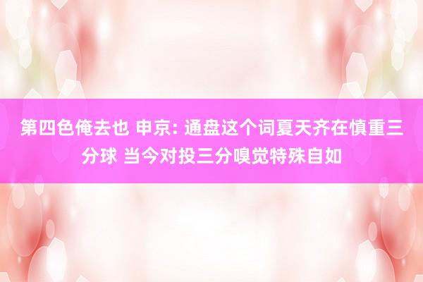 第四色俺去也 申京: 通盘这个词夏天齐在慎重三分球 当今对投三分嗅觉特殊自如