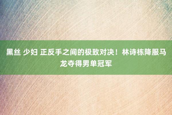 黑丝 少妇 正反手之间的极致对决！林诗栋降服马龙夺得男单冠军