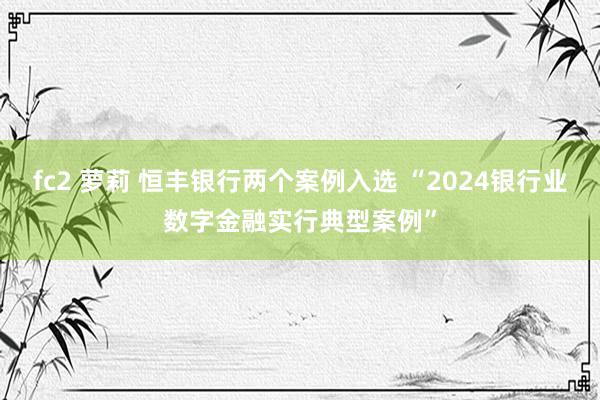 fc2 萝莉 恒丰银行两个案例入选 “2024银行业数字金融实行典型案例”