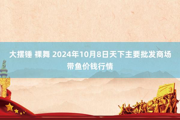 大摆锤 裸舞 2024年10月8日天下主要批发商场带鱼价钱行情