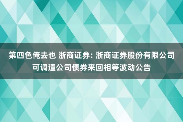 第四色俺去也 浙商证券: 浙商证券股份有限公司可调遣公司债券来回相等波动公告